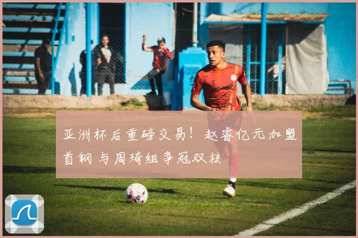 亚洲杯后重磅交易！赵睿亿元加盟首钢 与周琦组争冠双核
