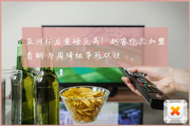 亚洲杯后重磅交易！赵睿亿元加盟首钢 与周琦组争冠双核
