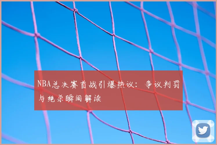 NBA总决赛首战引爆热议:争议判罚与绝杀瞬间解读
