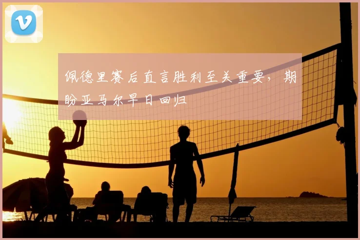佩德里赛后直言胜利至关重要，期盼亚马尔早日回归