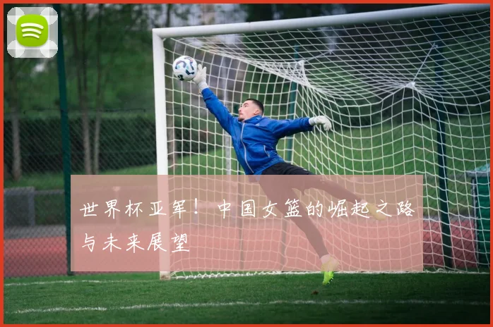 世界杯亚军！中国女篮的崛起之路与未来展望