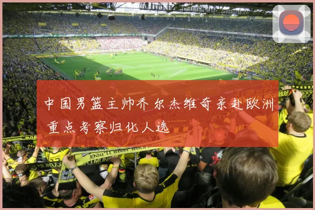 中国男篮主帅乔尔杰维奇亲赴欧洲 重点考察归化人选