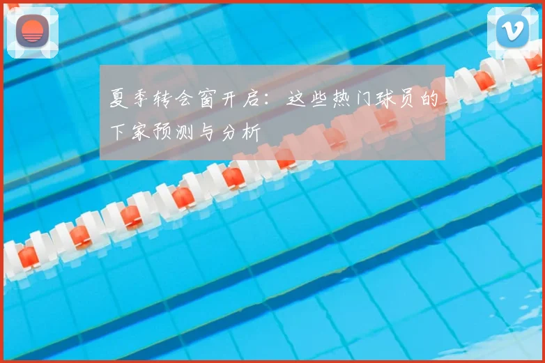 夏季转会窗开启：这些热门球员的下家预测与分析