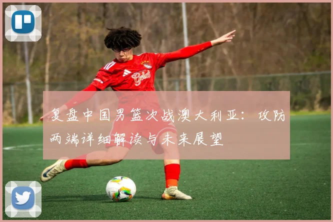 复盘中国男篮次战澳大利亚：攻防两端详细解读与未来展望