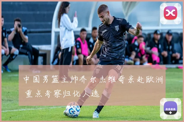 中国男篮主帅乔尔杰维奇亲赴欧洲 重点考察归化人选