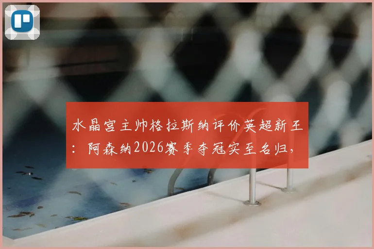水晶宫主帅格拉斯纳评价英超新王：阿森纳2026赛季夺冠实至名归，谈及欧协联决赛轮换打算