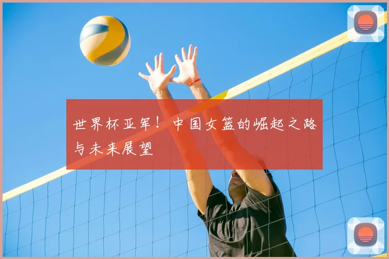 世界杯亚军！中国女篮的崛起之路与未来展望