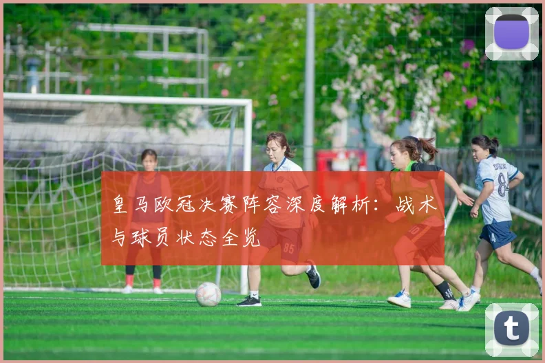 皇马欧冠决赛阵容深度解析：战术与球员状态全览