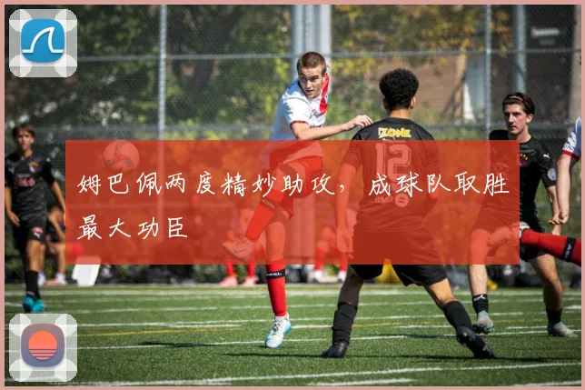 姆巴佩两度精妙助攻，成球队取胜最大功臣