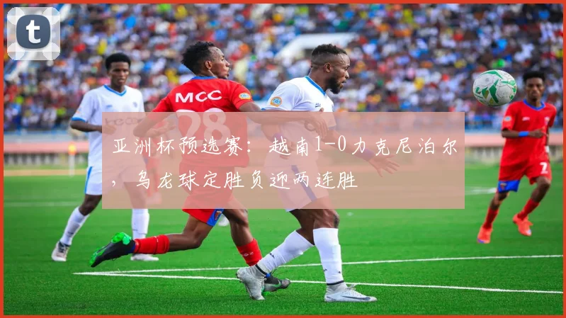 亚洲杯预选赛：越南1-0力克尼泊尔，乌龙球定胜负迎两连胜