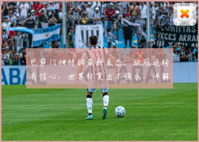 巴萨门神特狮最新表态：欧冠逆转有信心，世界杯复出不强求，详解未来计划