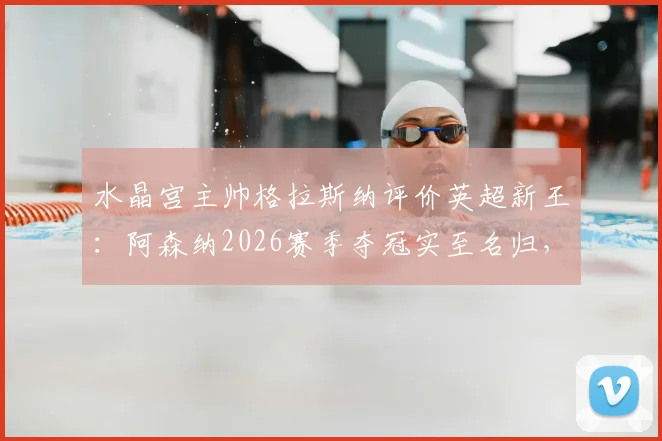 水晶宫主帅格拉斯纳评价英超新王：阿森纳2026赛季夺冠实至名归，谈及欧协联决赛轮换打算