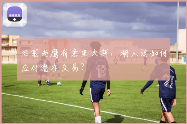活塞老鹰有意里夫斯,湖人该如何应对潜在交易?