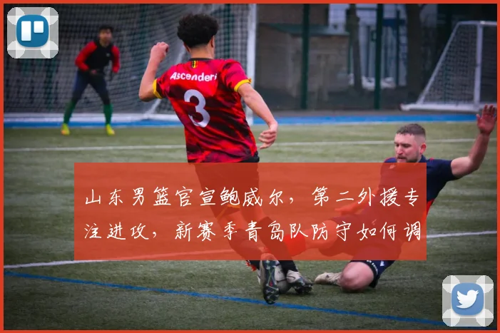 山东男篮官宣鲍威尔，第二外援专注进攻，新赛季青岛队防守如何调整？