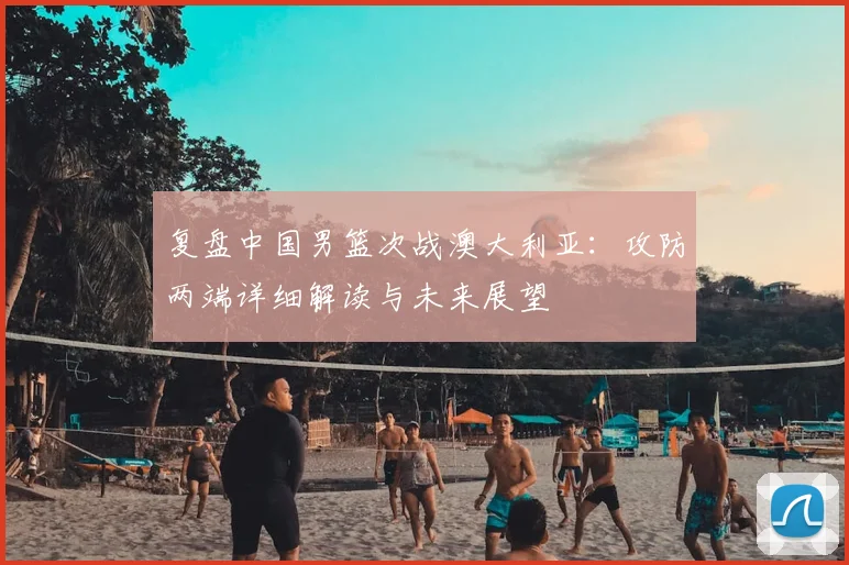 复盘中国男篮次战澳大利亚：攻防两端详细解读与未来展望