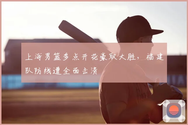 上海男篮多点开花豪取大胜，福建队防线遭全面击溃
